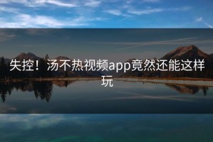 失控！汤不热视频app竟然还能这样玩
