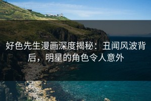 好色先生漫画深度揭秘：丑闻风波背后，明星的角色令人意外