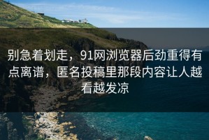 别急着划走，91网浏览器后劲重得有点离谱，匿名投稿里那段内容让人越看越发凉