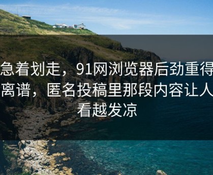 别急着划走，91网浏览器后劲重得有点离谱，匿名投稿里那段内容让人越看越发凉