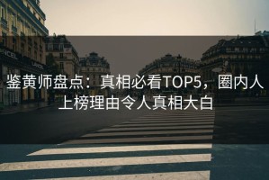 鉴黄师盘点：真相必看TOP5，圈内人上榜理由令人真相大白