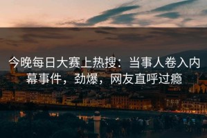 今晚每日大赛上热搜：当事人卷入内幕事件，劲爆，网友直呼过瘾