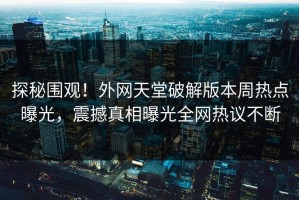 探秘围观！外网天堂破解版本周热点曝光，震撼真相曝光全网热议不断