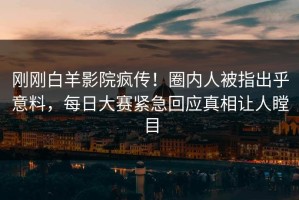 刚刚白羊影院疯传！圈内人被指出乎意料，每日大赛紧急回应真相让人瞠目