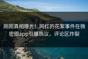 刚刚真相曝光！网红的花絮事件在微密圈app引爆热议，评论区炸裂