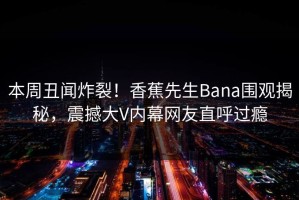 本周丑闻炸裂！香蕉先生Bana围观揭秘，震撼大V内幕网友直呼过瘾