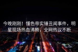 今晚刚刚！懂色帝实锤丑闻事件，明星现场热血沸腾，全网热议不断