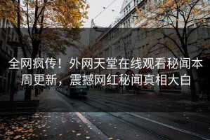 全网疯传！外网天堂在线观看秘闻本周更新，震撼网红秘闻真相大白