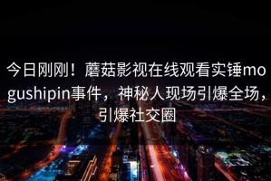 今日刚刚！蘑菇影视在线观看实锤mogushipin事件，神秘人现场引爆全场，引爆社交圈