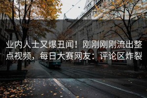 业内人士又爆丑闻！刚刚刚刚流出整点视频，每日大赛网友：评论区炸裂