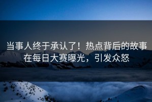 当事人终于承认了！热点背后的故事在每日大赛曝光，引发众怒