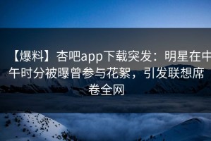 【爆料】杏吧app下载突发：明星在中午时分被曝曾参与花絮，引发联想席卷全网