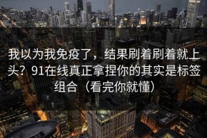 我以为我免疫了，结果刷着刷着就上头？91在线真正拿捏你的其实是标签组合（看完你就懂）