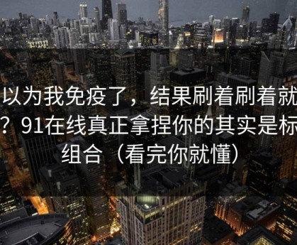 我以为我免疫了，结果刷着刷着就上头？91在线真正拿捏你的其实是标签组合（看完你就懂）