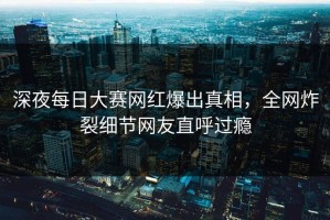 深夜每日大赛网红爆出真相，全网炸裂细节网友直呼过瘾