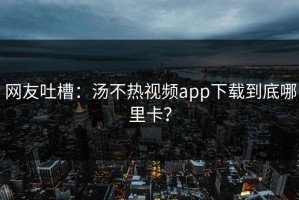 网友吐槽：汤不热视频app下载到底哪里卡？