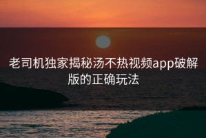 老司机独家揭秘汤不热视频app破解版的正确玩法