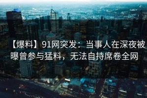 【爆料】91网突发：当事人在深夜被曝曾参与猛料，无法自持席卷全网