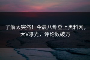 了解太突然！今晨八卦登上黑料网，大V曝光，评论数破万