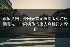 震惊全网！外网天堂无限制版实时秘闻曝光，全网疯传当事人真相让人瞠目