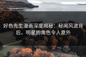 好色先生漫画深度揭秘：秘闻风波背后，明星的角色令人意外