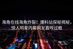海角在线海角炸裂！爆料站探秘揭秘，惊人明星内幕网友直呼过瘾