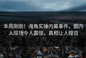 本周刚刚！海角实锤内幕事件，圈内人现场令人震惊，真相让人瞠目