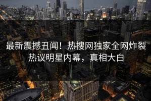 最新震撼丑闻！热搜网独家全网炸裂热议明星内幕，真相大白