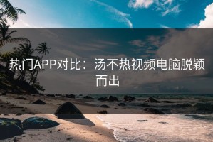 热门APP对比：汤不热视频电脑脱颖而出