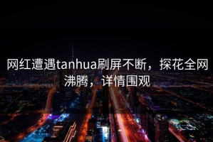 网红遭遇tanhua刷屏不断，探花全网沸腾，详情围观