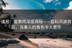 速报：鉴黄师深度揭秘——猛料风波背后，当事人的角色令人意外