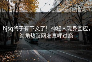 hjsq终于有下文了！神秘人现身回应，海角热议网友直呼过瘾