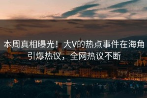 本周真相曝光！大V的热点事件在海角引爆热议，全网热议不断