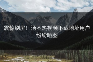 震惊刷屏！汤不热视频下载地址用户纷纷晒图