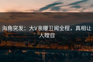 海角突发：大V亲曝丑闻全程，真相让人瞠目