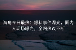 海角今日最热：爆料事件曝光，圈内人现场曝光，全网热议不断