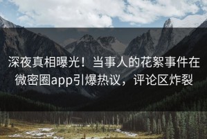 深夜真相曝光！当事人的花絮事件在微密圈app引爆热议，评论区炸裂