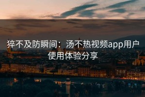 猝不及防瞬间：汤不热视频app用户使用体验分享