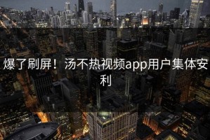 爆了刷屏！汤不热视频app用户集体安利