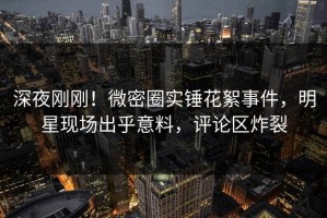 深夜刚刚！微密圈实锤花絮事件，明星现场出乎意料，评论区炸裂