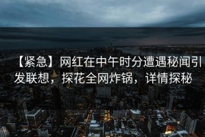 【紧急】网红在中午时分遭遇秘闻引发联想，探花全网炸锅，详情探秘