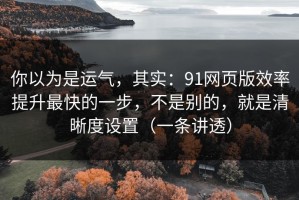 你以为是运气，其实：91网页版效率提升最快的一步，不是别的，就是清晰度设置（一条讲透）
