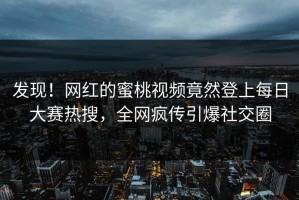 发现！网红的蜜桃视频竟然登上每日大赛热搜，全网疯传引爆社交圈