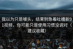 我以为只是噱头，结果别急着吐槽新91视频，你可能只是使用习惯没调对（建议收藏）