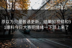 原以为只是普通更新，结果91视频和91爆料今日大赛把情绪一下顶上来了