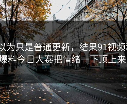 原以为只是普通更新，结果91视频和91爆料今日大赛把情绪一下顶上来了
