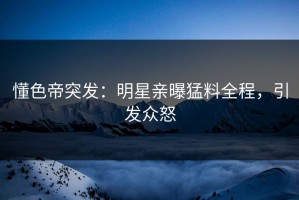 懂色帝突发：明星亲曝猛料全程，引发众怒