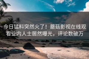 今日猛料突然火了！蘑菇影视在线观看业内人士居然曝光，评论数破万