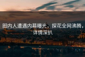 圈内人遭遇内幕曝光，探花全网沸腾，详情深扒