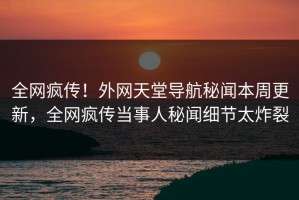 全网疯传！外网天堂导航秘闻本周更新，全网疯传当事人秘闻细节太炸裂
